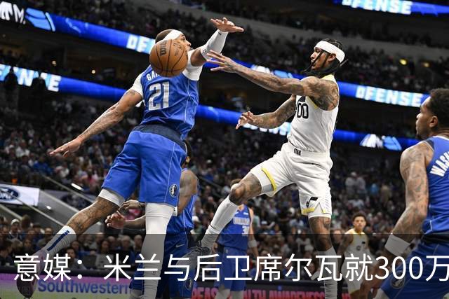 意媒：米兰与后卫席尔瓦就300万年薪达协议，将报价1500万＋奖金